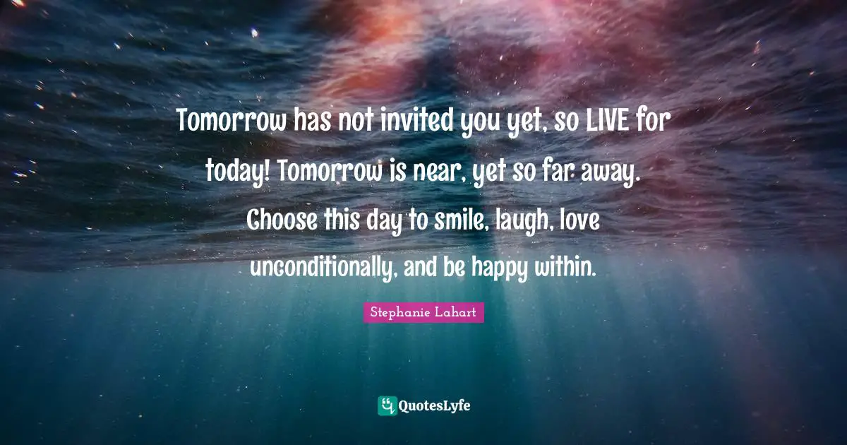 Stephanie Lahart Quotes: "Tomorrow has not invited you yet, so LIVE for today! Tomorrow is near, yet so far away. Choose this day to smile, laugh, love unconditionally, and be happy within."