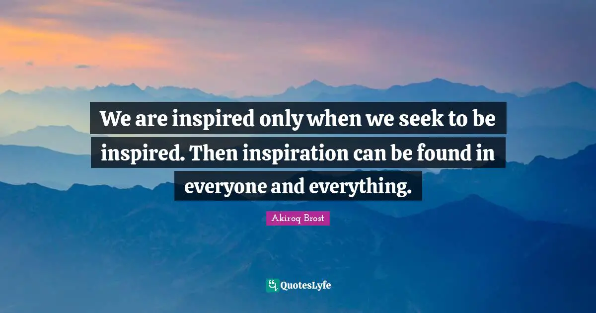 We are inspired only when we seek to be inspired. Then inspiration can be found in everyone and everything.
