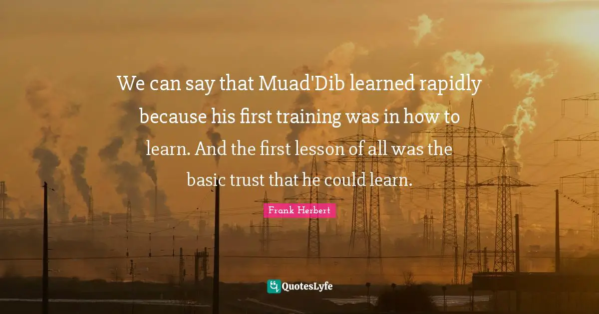 We can say that Muad'Dib learned rapidly because his first training was in how to learn. And the first lesson of all was the basic trust that he could learn.