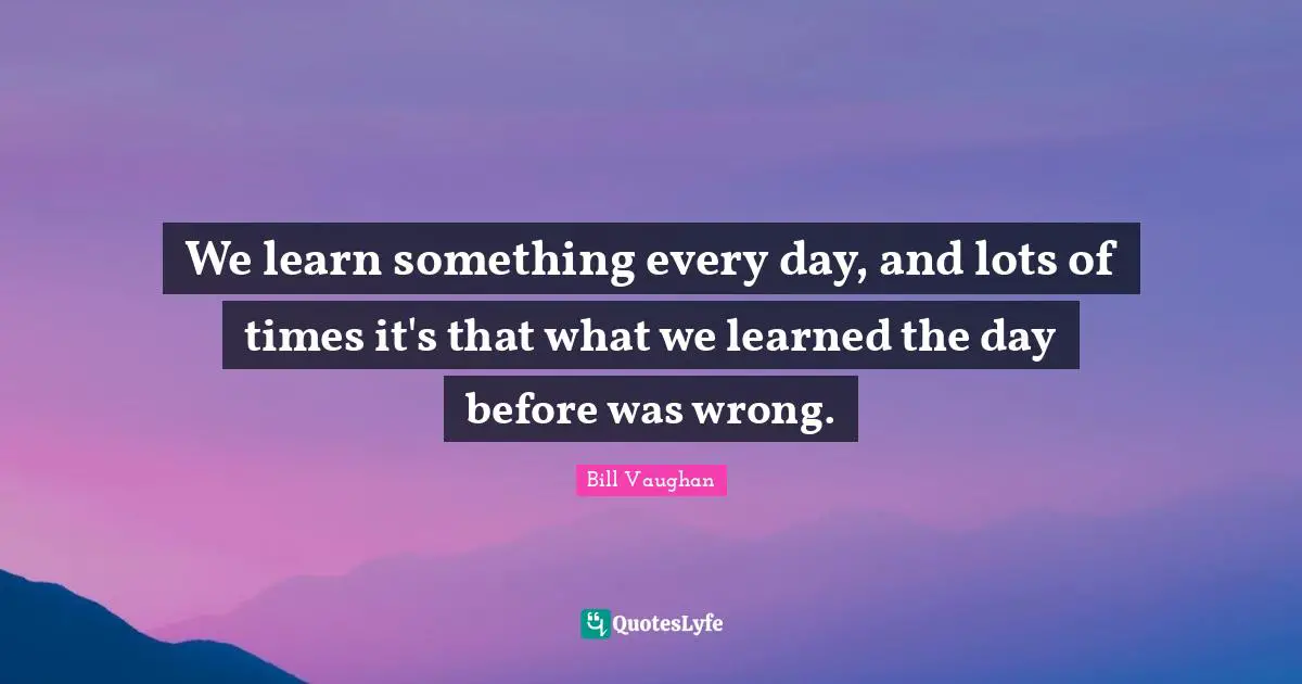 We learn something every day, and lots of times it's that what we learned the day before was wrong.