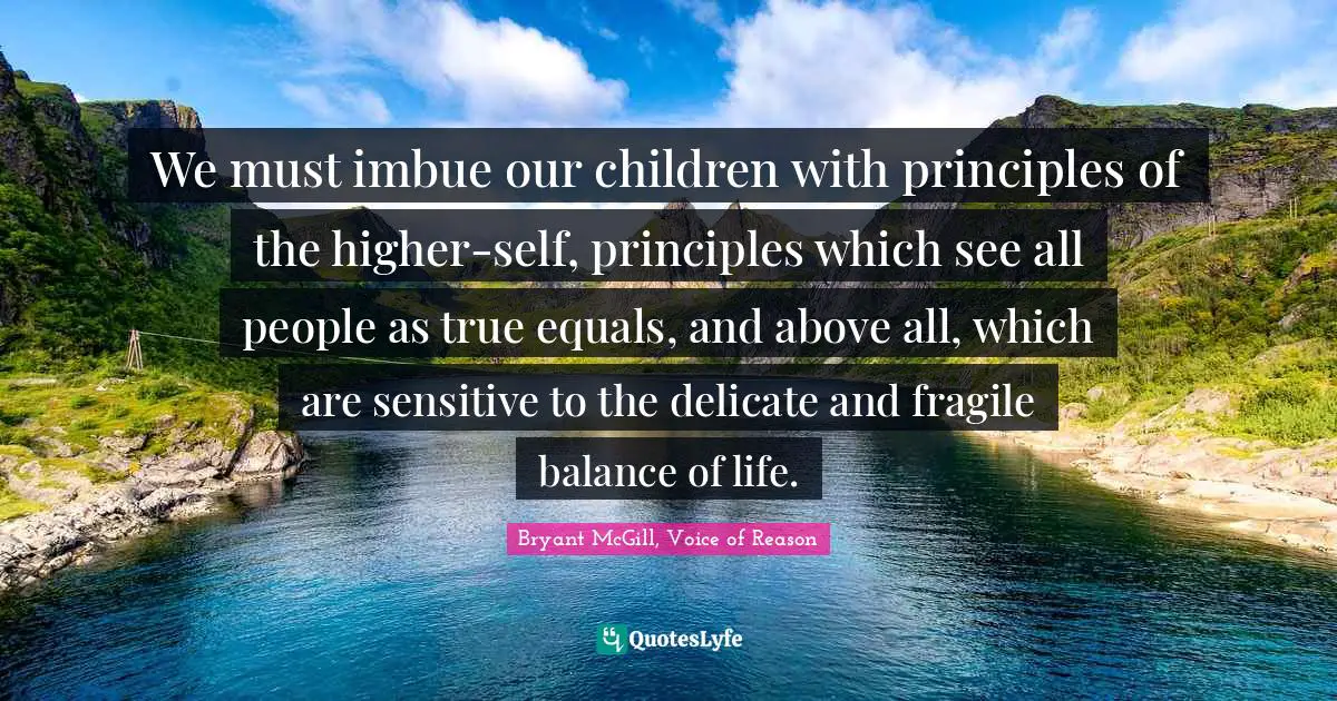 Bryant McGill Quotes: "We must imbue our children with principles of the higher-self, principles which see all people as true equals, and above all, which are sensitive to the delicate and fragile balance of life."