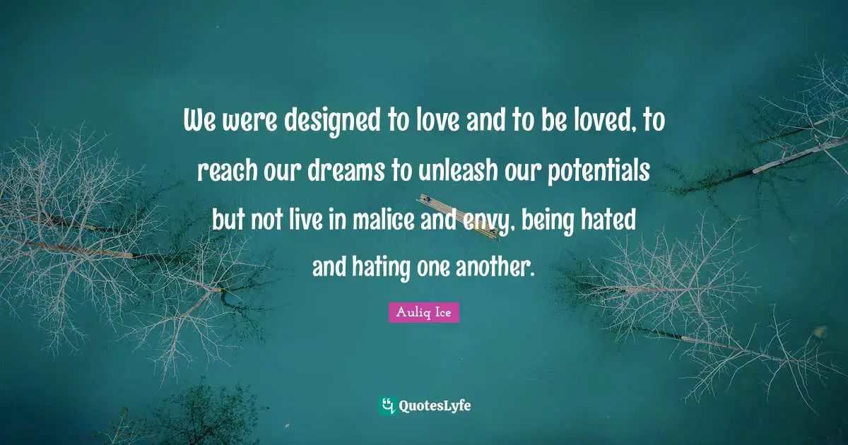 We were designed to love and to be loved, to reach our dreams to unleash our potentials but not live in malice and envy, being hated and hating one another.