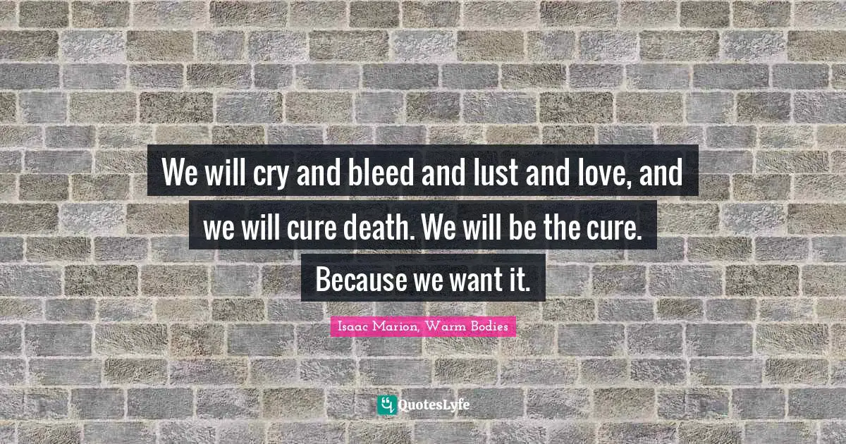 We will cry and bleed and lust and love, and we will cure death. We will be the cure. Because we want it.