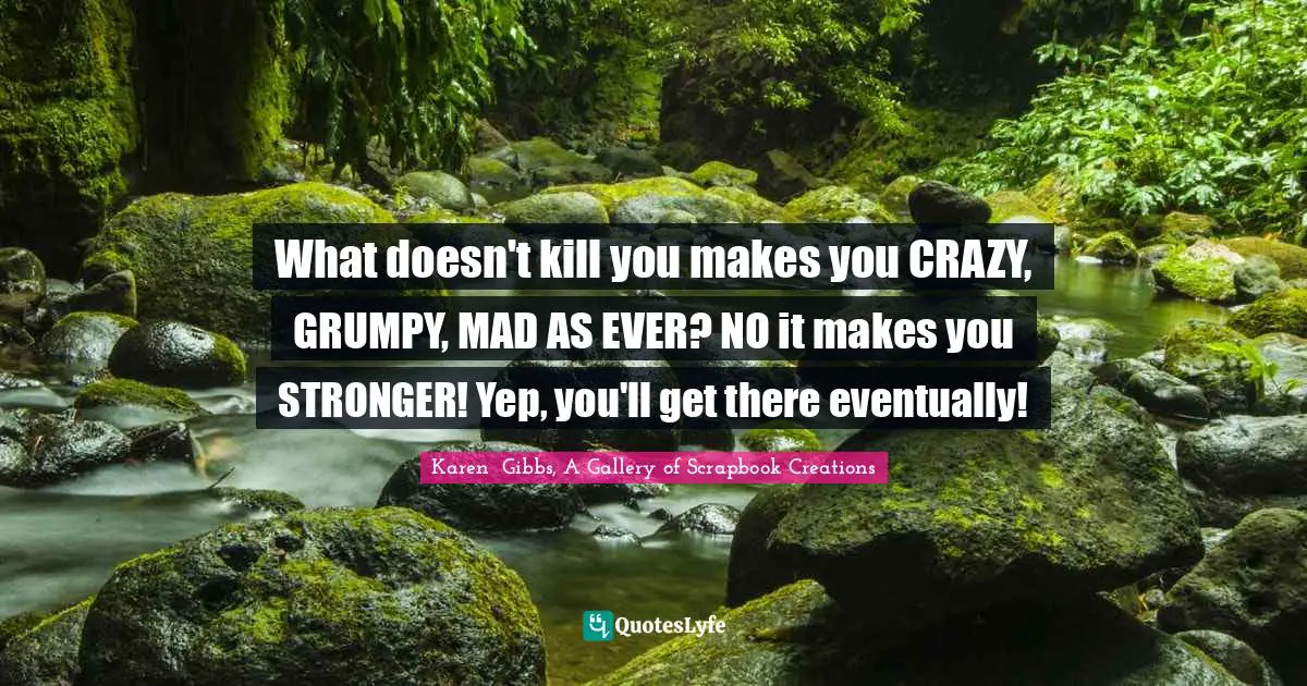 What doesn't kill you makes you CRAZY, GRUMPY, MAD AS EVER? NO it makes you STRONGER! Yep, you'll get there eventually!