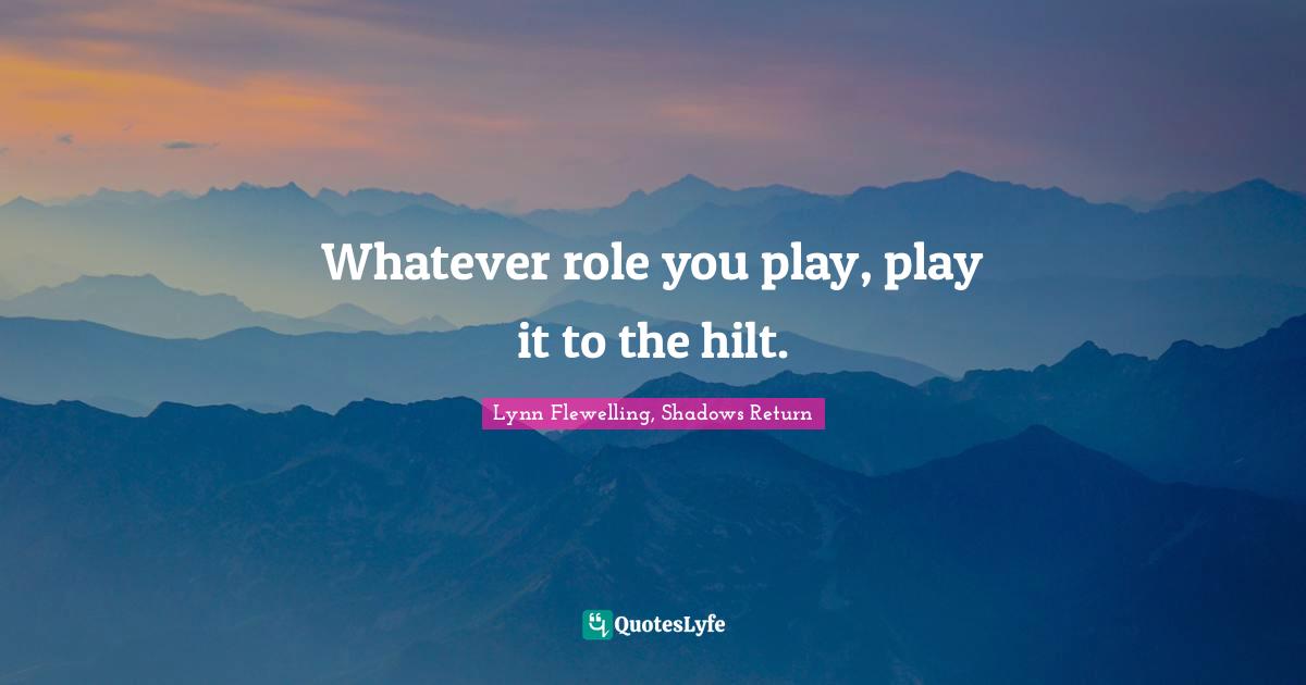 Whatever role you play, play it to the hilt.