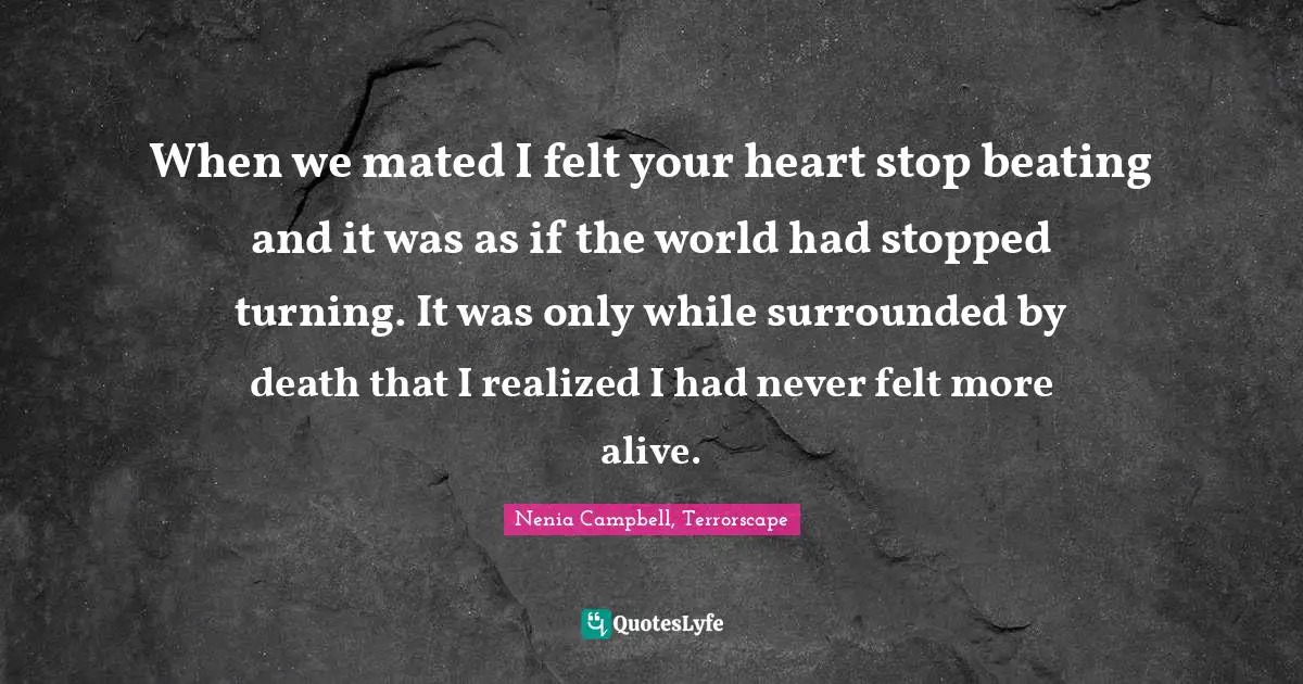 When we mated I felt your heart stop beating and it was as if the world had stopped turning. It was only while surrounded by death that I realized I had never felt more alive.