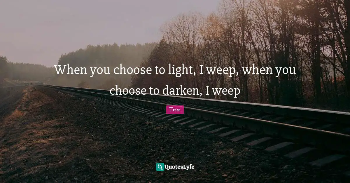 Weep Quotes: "When you choose to light, I weep, when you choose to darken, I weep"