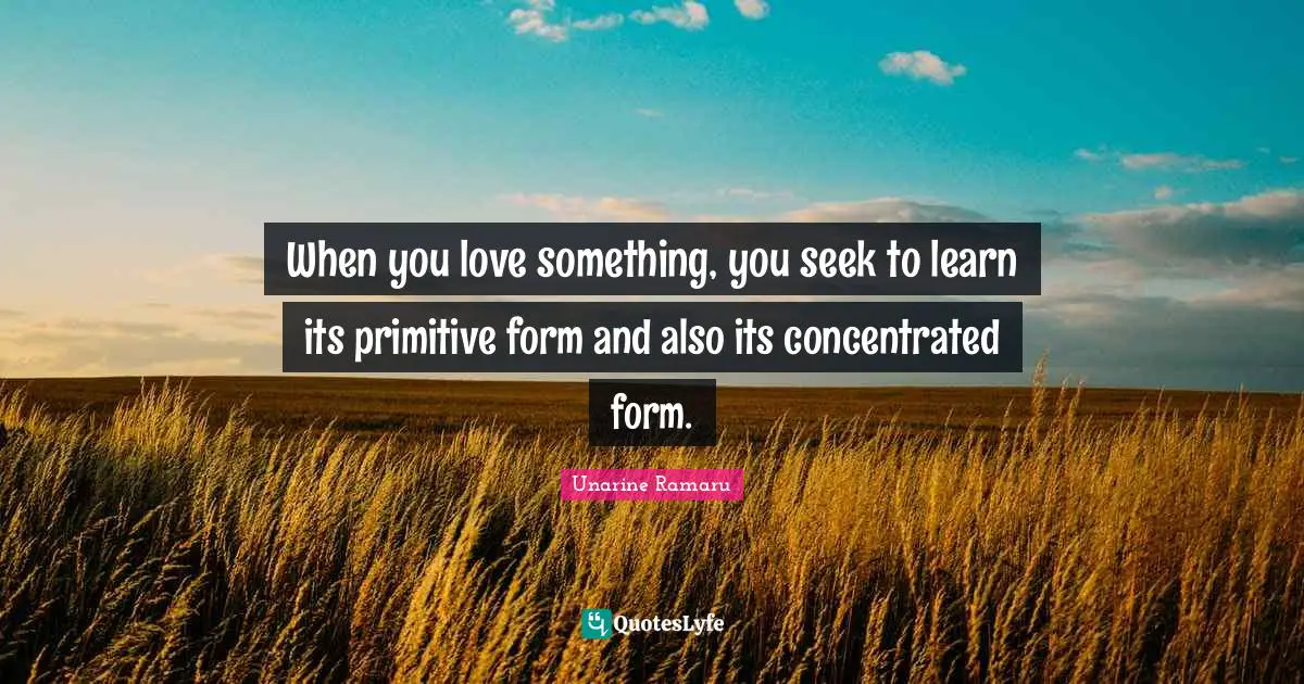 Unarine Ramaru Quotes: When you love something, you seek to learn its primitive form and also its concentrated form.