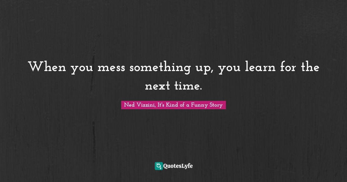 When you mess something up, you learn for the next time.