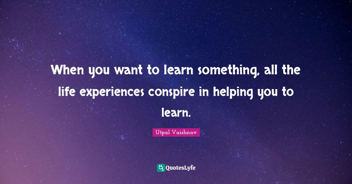When you want to learn something, all the life experiences conspire in helping you to learn.