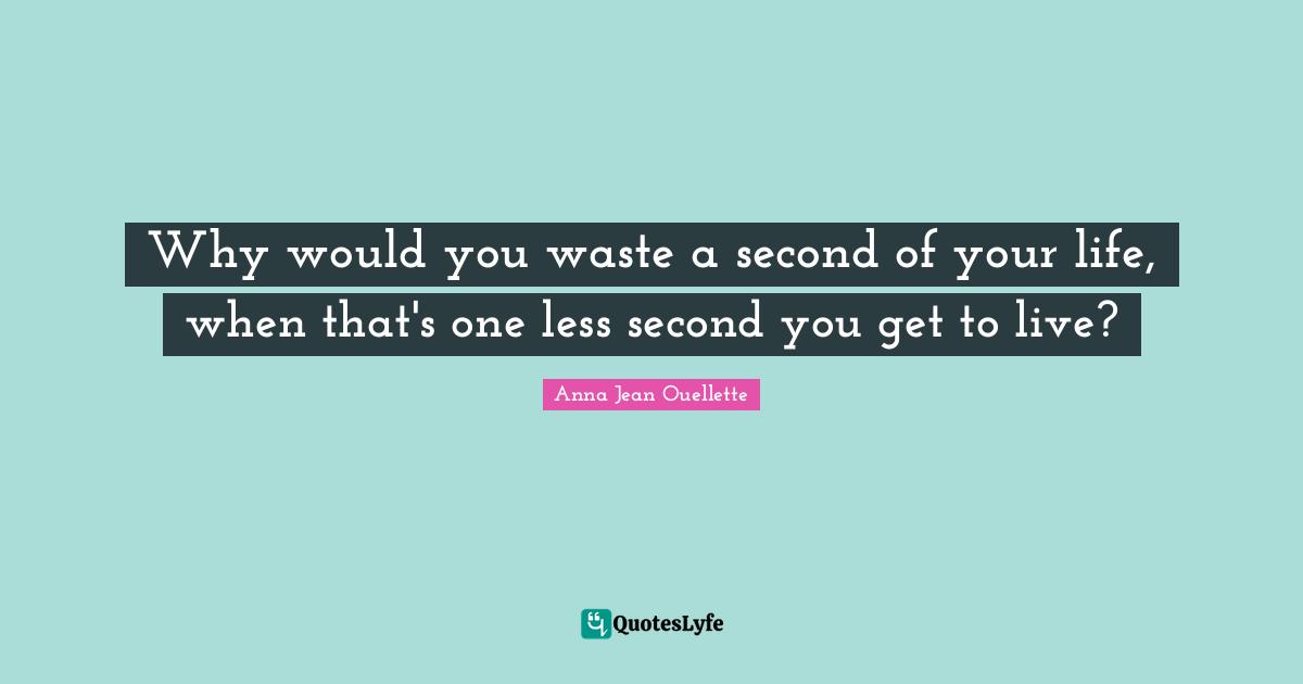 Why would you waste a second of your life, when that's one less second you get to live?