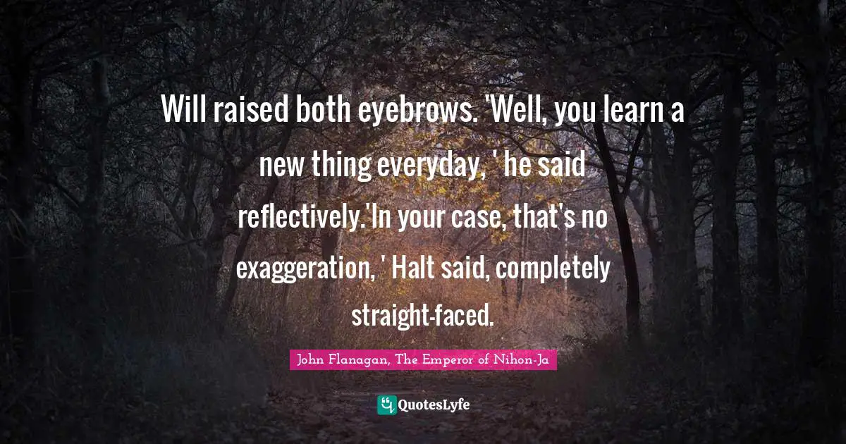 Apprentice Quotes: "Will raised both eyebrows. 'Well, you learn a new thing everyday, ' he said reflectively.'In your case, that's no exaggeration, ' Halt said, completely straight-faced."