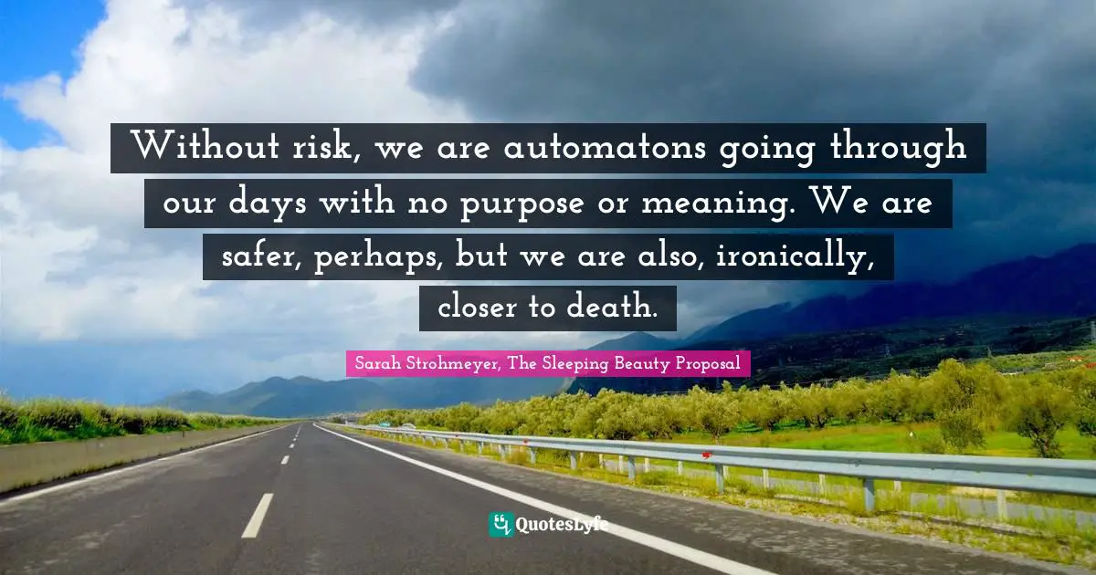 Without risk, we are automatons going through our days with no purpose or meaning. We are safer, perhaps, but we are also, ironically, closer to death.