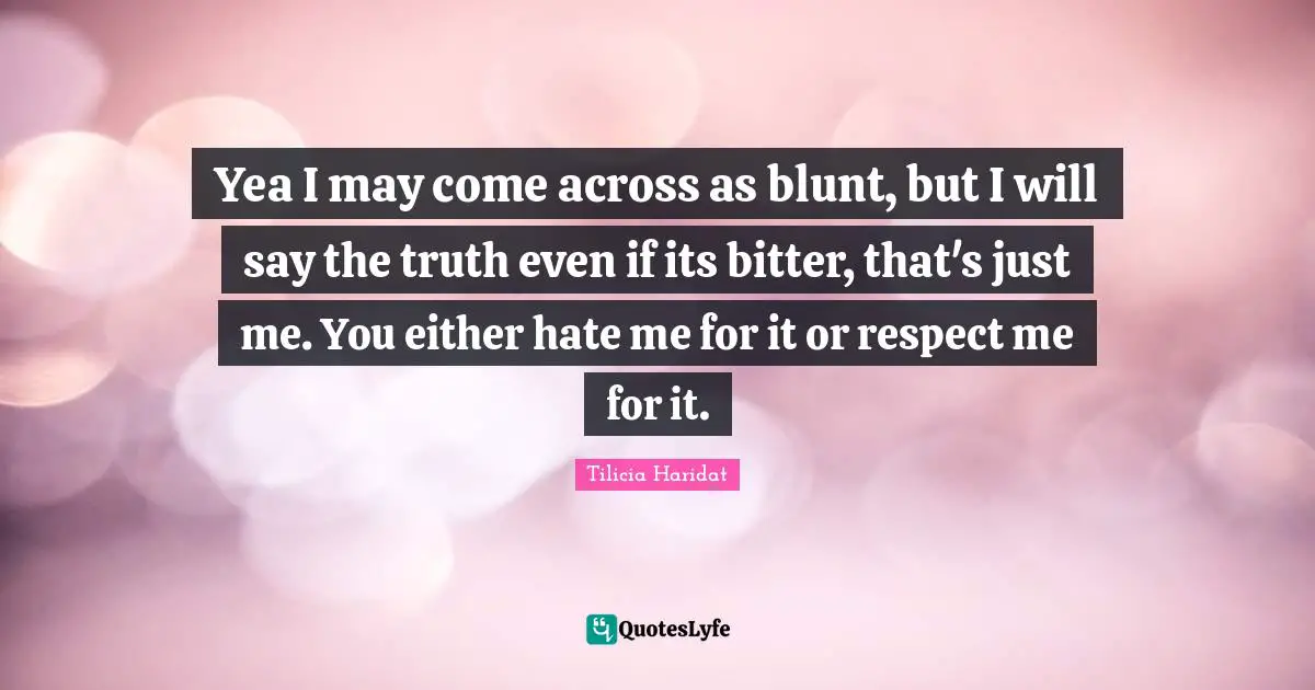 Yea I may come across as blunt, but I will say the truth even if its bitter, that's just me. You either hate me for it or respect me for it.
