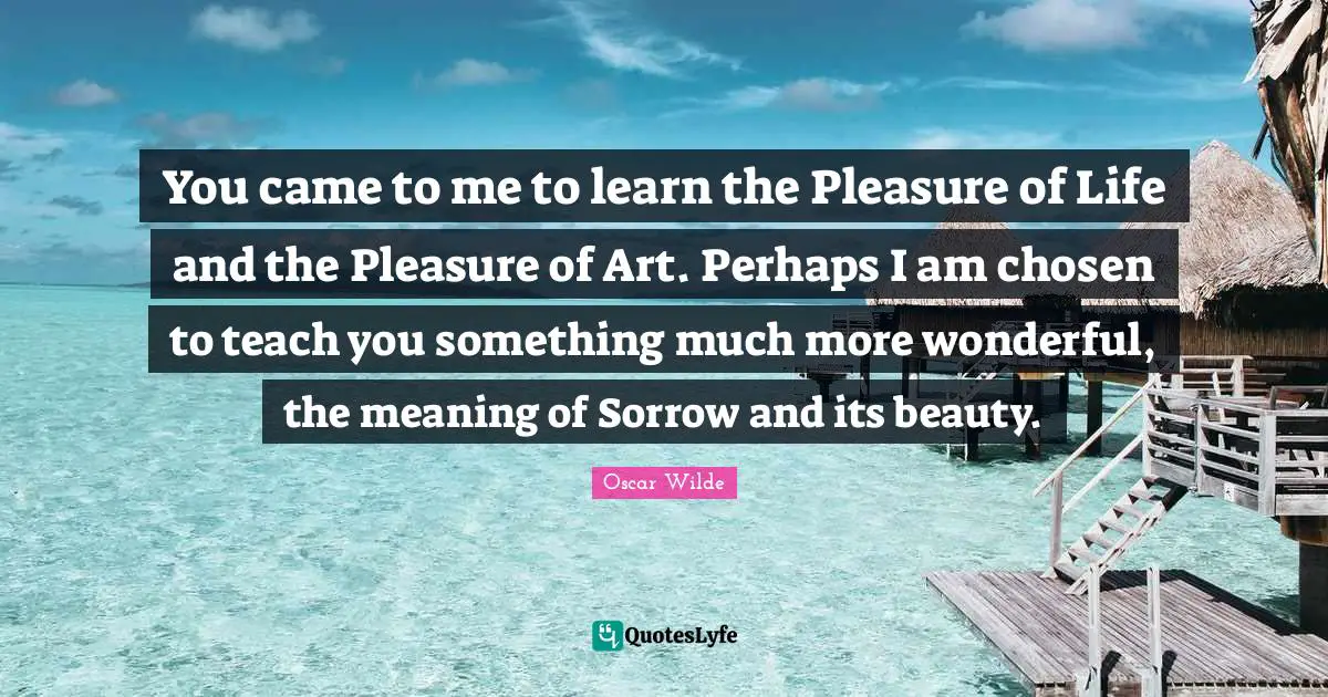 You came to me to learn the Pleasure of Life and the Pleasure of Art. Perhaps I am chosen to teach you something much more wonderful, the meaning of Sorrow and its beauty.