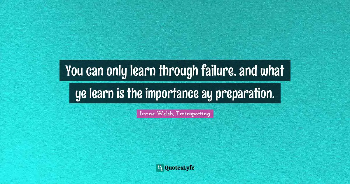 You can only learn through failure, and what ye learn is the importance ay preparation.