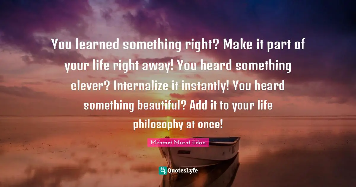 You learned something right? Make it part of your life right away! You heard something clever? Internalize it instantly! You heard something beautiful? Add it to your life philosophy at once!