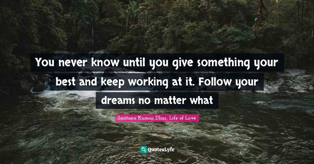 You never know until you give something your best and keep working at it. Follow your dreams no matter what