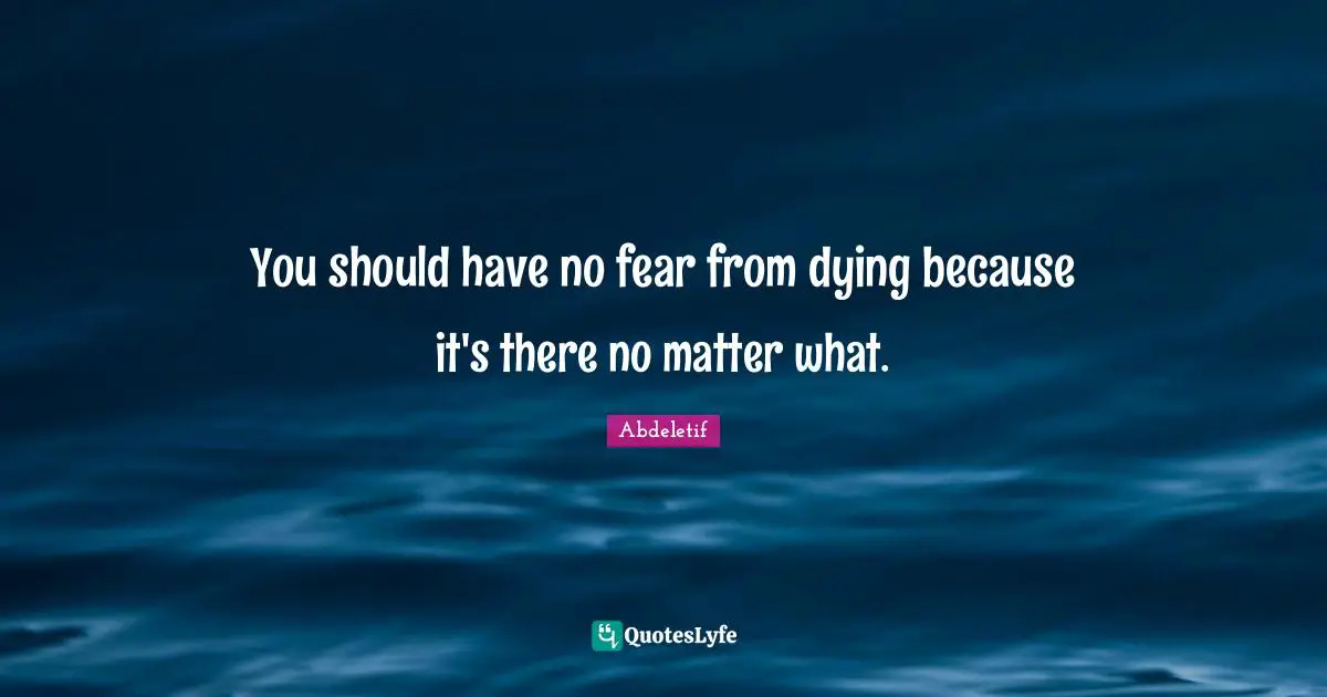 You should have no fear from dying because it's there no matter what.