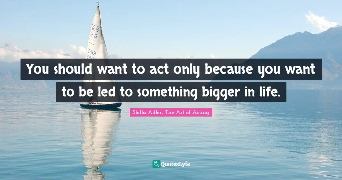 You should want to act only because you want to be led to something bigger in life.