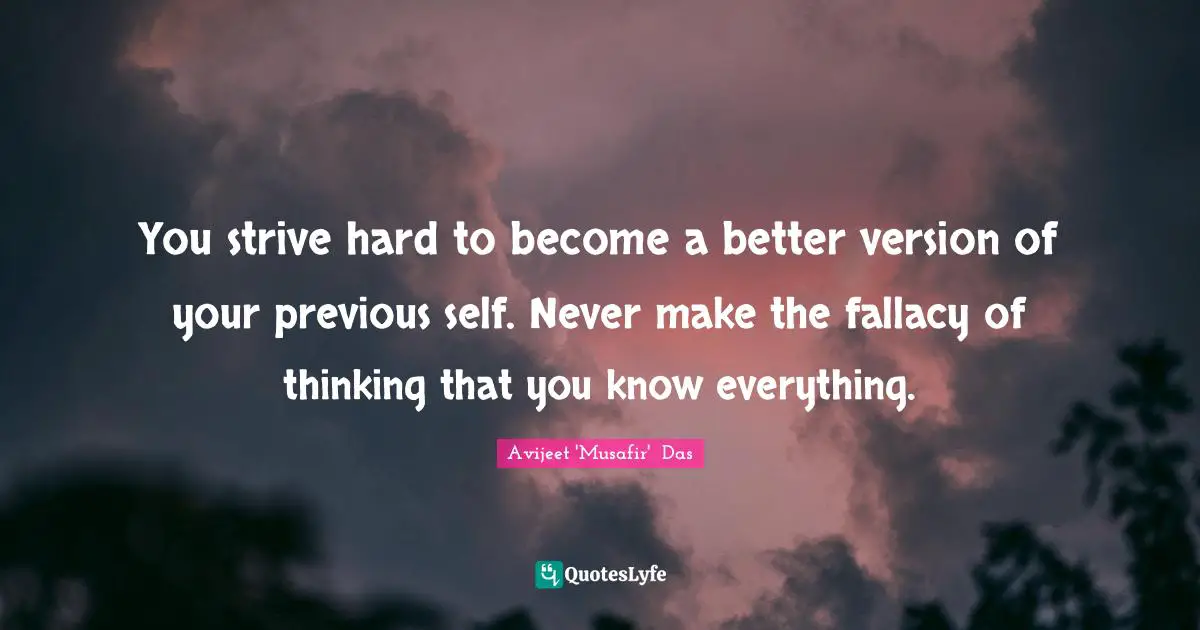 You strive hard to become a better version of your previous self. Never make the fallacy of thinking that you know everything.