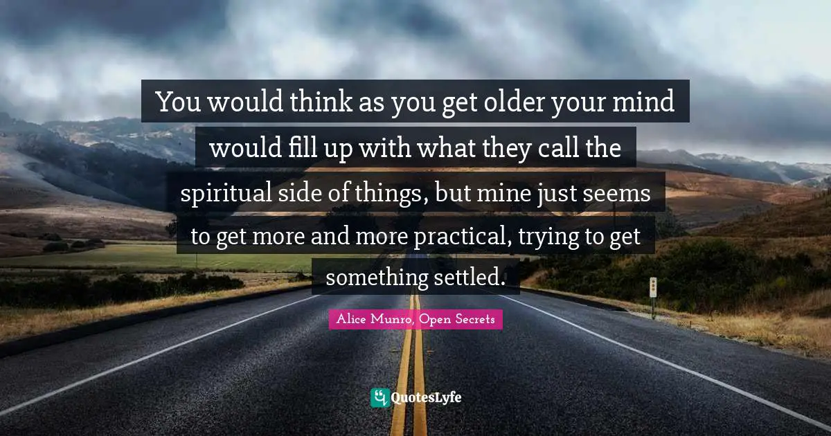 You would think as you get older your mind would fill up with what they call the spiritual side of things, but mine just seems to get more and more practical, trying to get something settled.