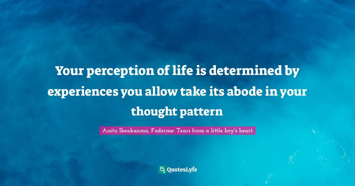Your perception of life is determined by experiences you allow take its abode in your thought pattern