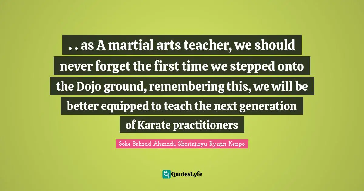 Soke Behzad Ahmadi Quotes: ". . as A martial arts teacher, we should never forget the first time we stepped onto the Dojo ground, remembering this, we will be better equipped to teach the next generation of Karate practitioners"