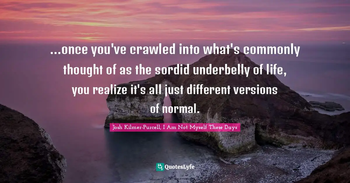 ...once you've crawled into what's commonly thought of as the sordid underbelly of life, you realize it's all just different versions of normal.