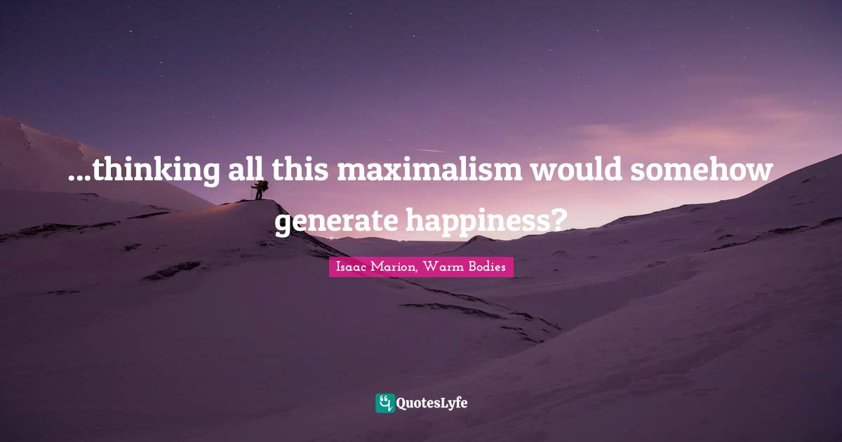 ...thinking all this maximalism would somehow generate happiness?