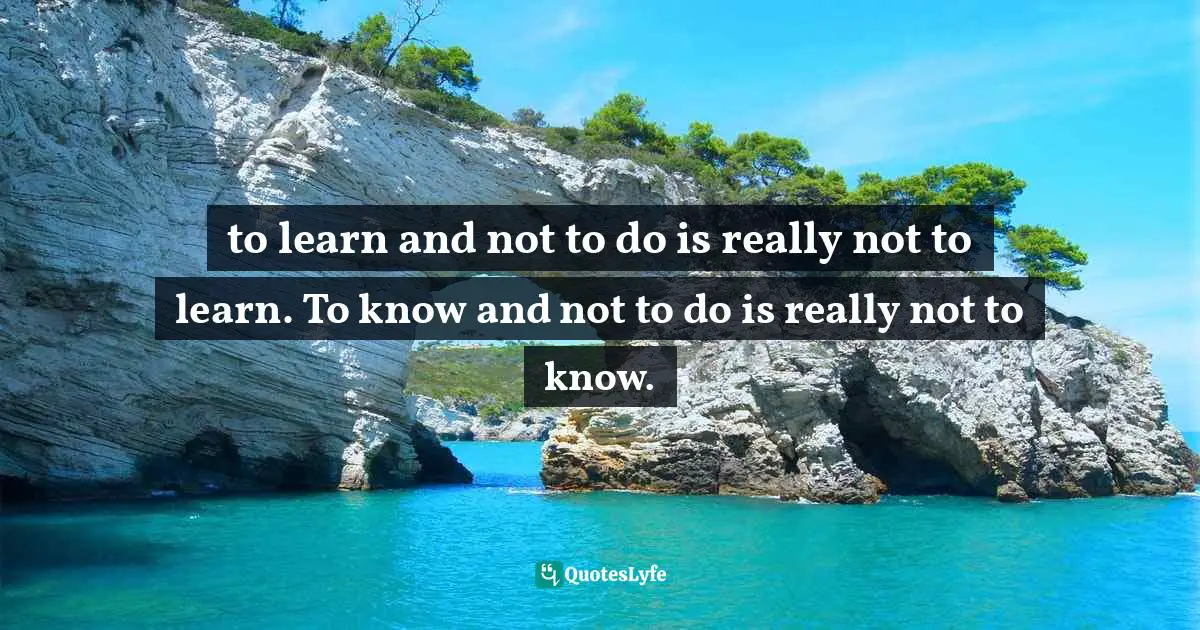 to learn and not to do is really not to learn. To know and not to do is really not to know.