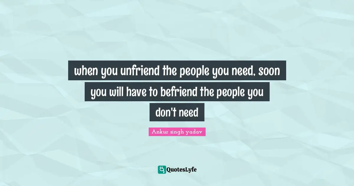 when you unfriend the people you need, soon you will have to befriend the people you don't need