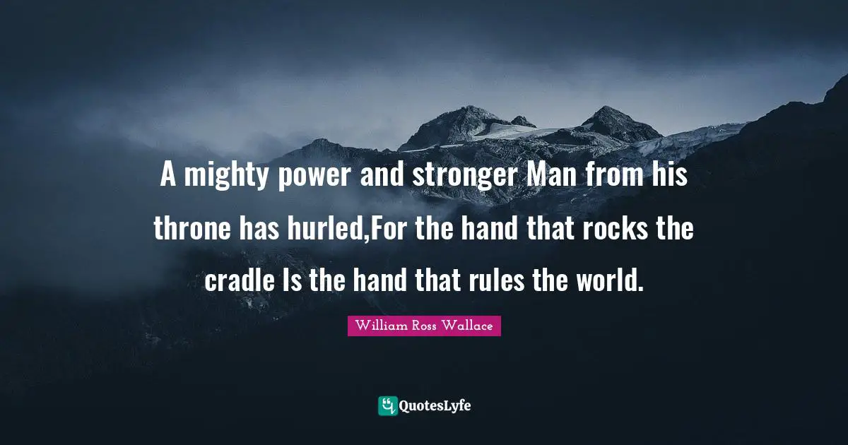 A mighty power and stronger Man from his throne has hurled,For the hand that rocks the cradle Is the hand that rules the world.