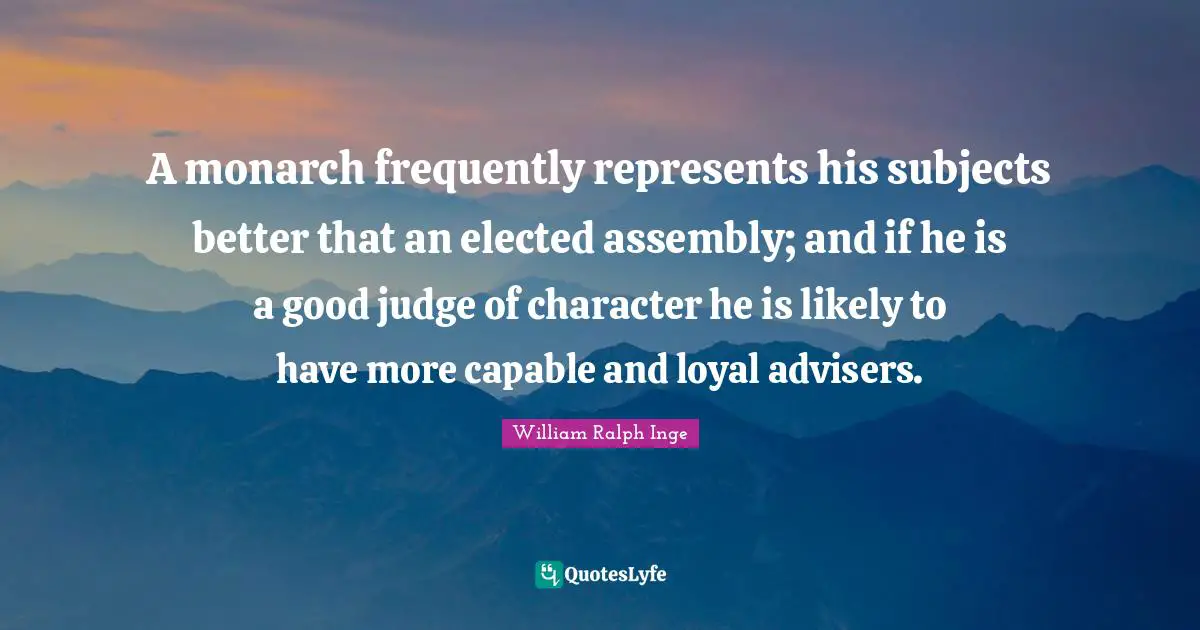 A monarch frequently represents his subjects better that an elected assembly; and if he is a good judge of character he is likely to have more capable and loyal advisers.