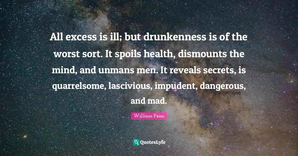All excess is ill; but drunkenness is of the worst sort. It spoils health, dismounts the mind, and unmans men. It reveals secrets, is quarrelsome, lascivious, impudent, dangerous, and mad.