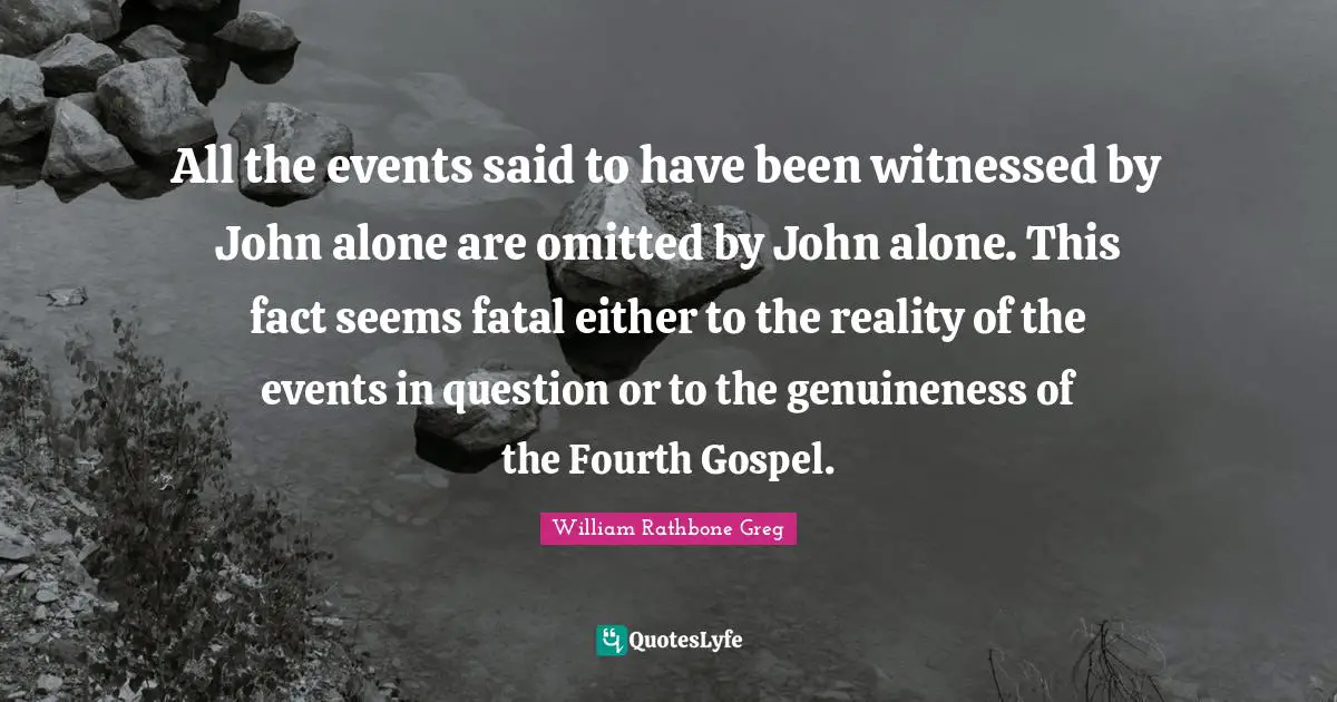All the events said to have been witnessed by John alone are omitted by John alone. This fact seems fatal either to the reality of the events in question or to the genuineness of the Fourth Gospel.