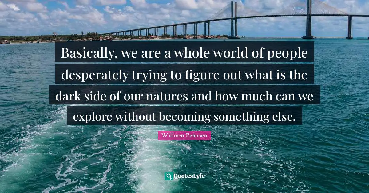 Basically, we are a whole world of people desperately trying to figure out what is the dark side of our natures and how much can we explore without becoming something else.