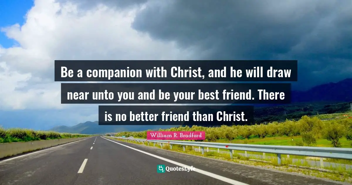Be a companion with Christ, and he will draw near unto you and be your best friend. There is no better friend than Christ.