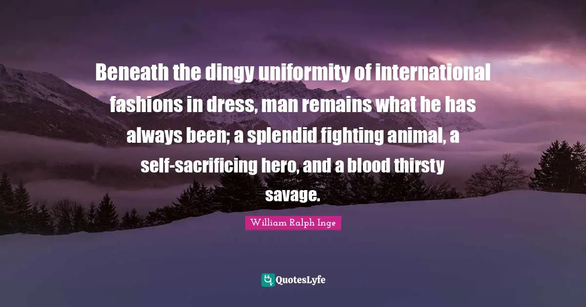 Beneath the dingy uniformity of international fashions in dress, man remains what he has always been; a splendid fighting animal, a self-sacrificing hero, and a blood thirsty savage.