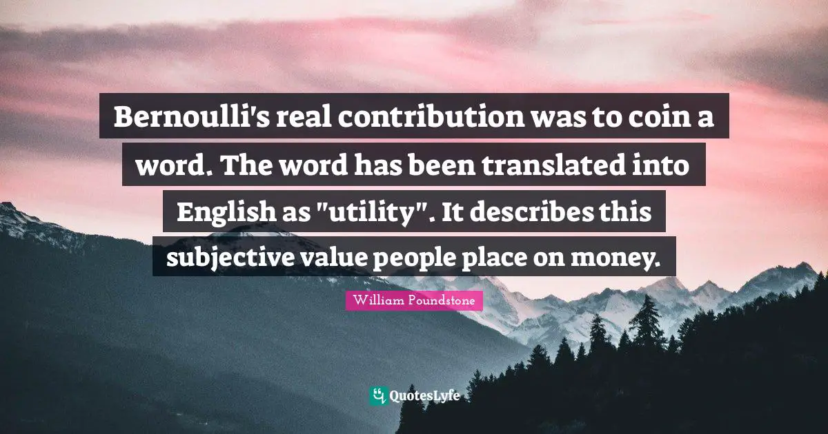 Bernoulli's real contribution was to coin a word. The word has been translated into English as "utility". It describes this subjective value people place on money.