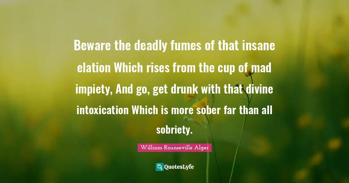 Beware the deadly fumes of that insane elation Which rises from the cup of mad impiety, And go, get drunk with that divine intoxication Which is more sober far than all sobriety.
