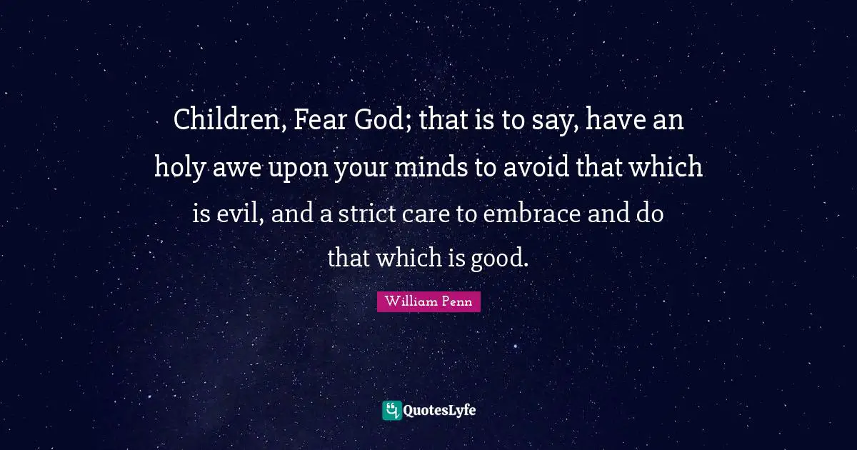 Children, Fear God; that is to say, have an holy awe upon your minds to avoid that which is evil, and a strict care to embrace and do that which is good.
