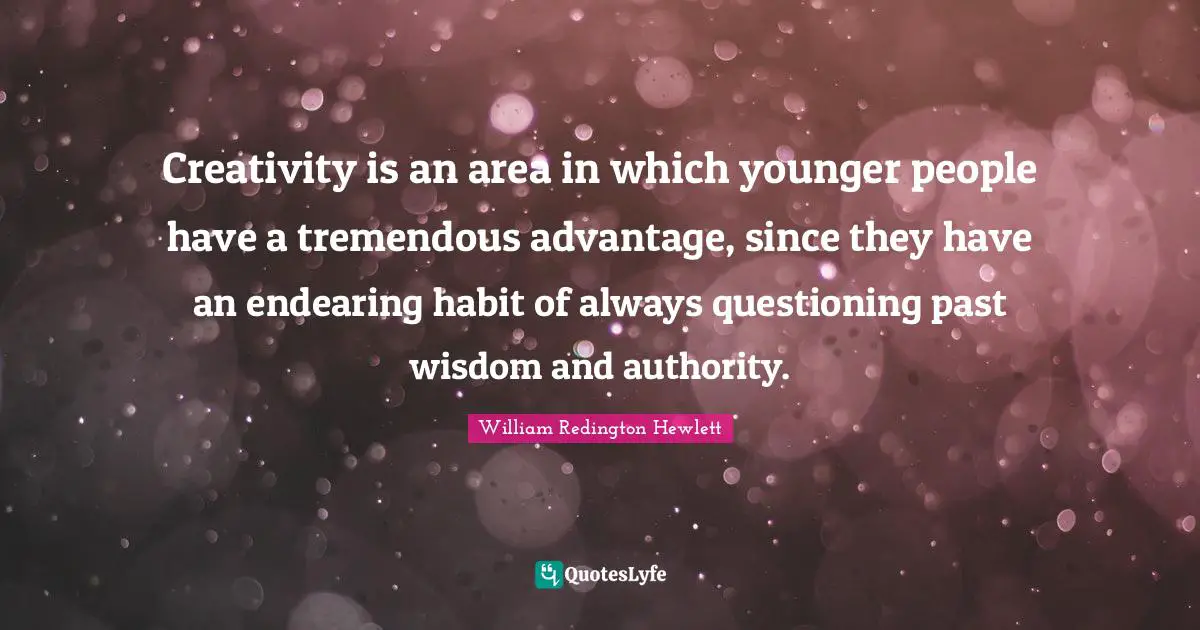 Creativity is an area in which younger people have a tremendous advantage, since they have an endearing habit of always questioning past wisdom and authority.