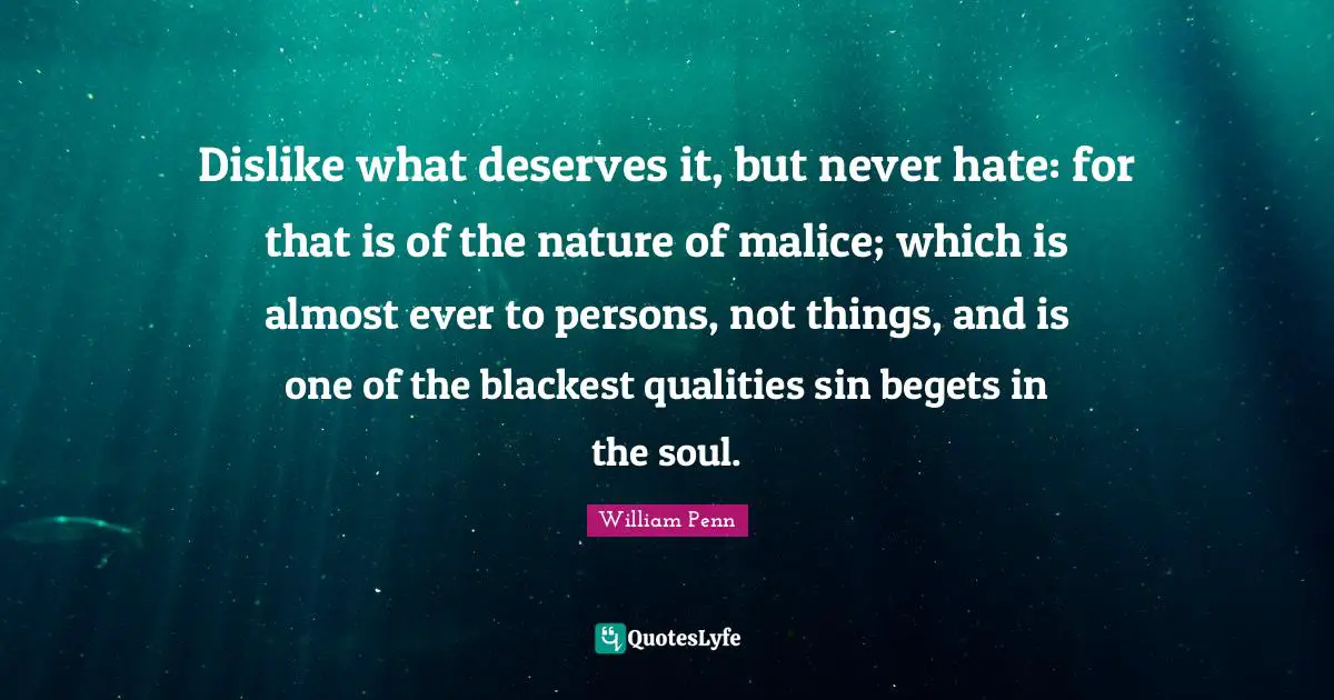 Dislike what deserves it, but never hate: for that is of the nature of malice; which is almost ever to persons, not things, and is one of the blackest qualities sin begets in the soul.