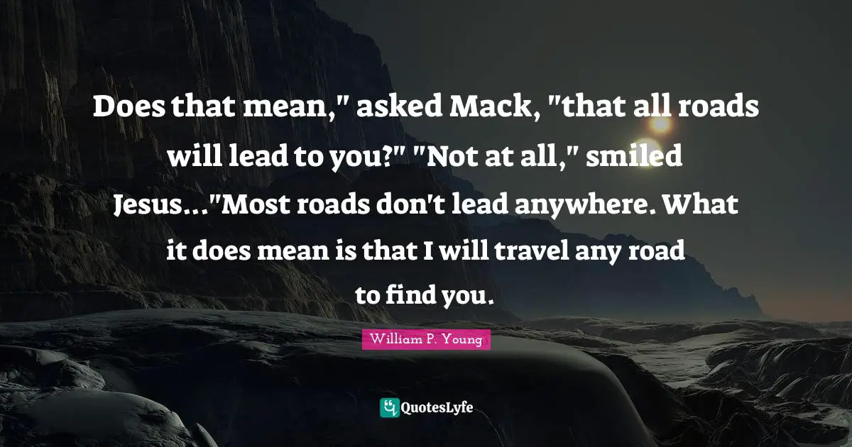 Mack Quotes: "Does that mean," asked Mack, "that all roads will lead to you?" "Not at all," smiled Jesus..."Most roads don't lead anywhere. What it does mean is that I will travel any road to find you."