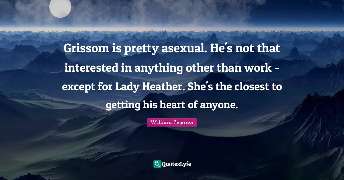 Grissom is pretty asexual. He's not that interested in anything other than work - except for Lady Heather. She's the closest to getting his heart of anyone.