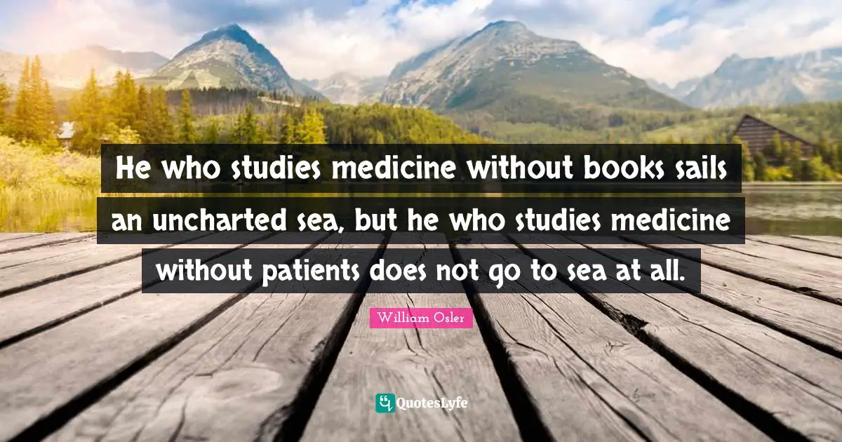 William Osler Quotes: He who studies medicine without books sails an uncharted sea, but he who studies medicine without patients does not go to sea at all.