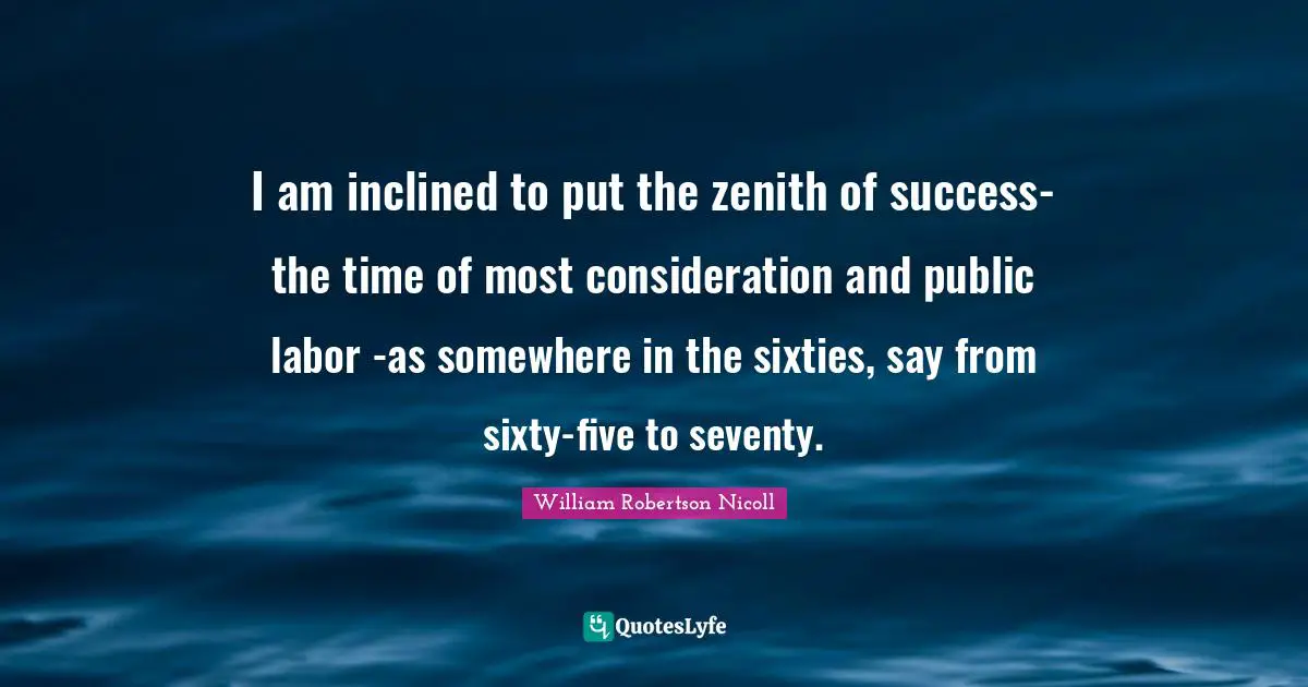 I am inclined to put the zenith of success-the time of most consideration and public labor -as somewhere in the sixties, say from sixty-five to seventy.
