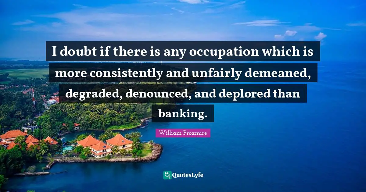 I doubt if there is any occupation which is more consistently and unfairly demeaned, degraded, denounced, and deplored than banking.