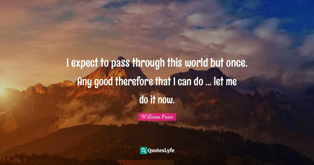 I expect to pass through this world but once. Any good therefore that I can do ... let me do it now.